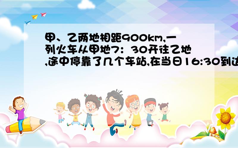 甲、乙两地相距900km,一列火车从甲地7：30开往乙地,途中停靠了几个车站,在当日16:30到达乙地.