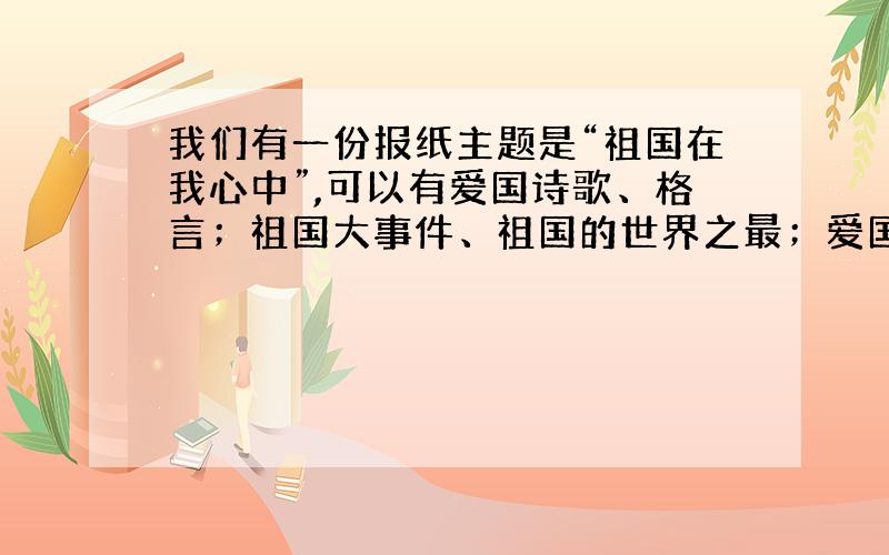 我们有一份报纸主题是“祖国在我心中”,可以有爱国诗歌、格言；祖国大事件、祖国的世界之最；爱国作文等