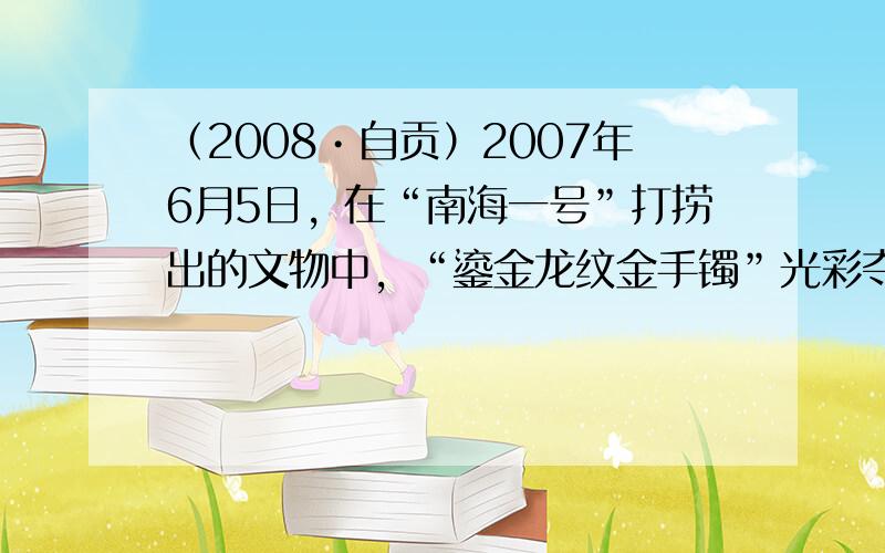 （2008•自贡）2007年6月5日，在“南海一号”打捞出的文物中，“鎏金龙纹金手镯”光彩夺目、完好无损；铜镜表面有铜锈