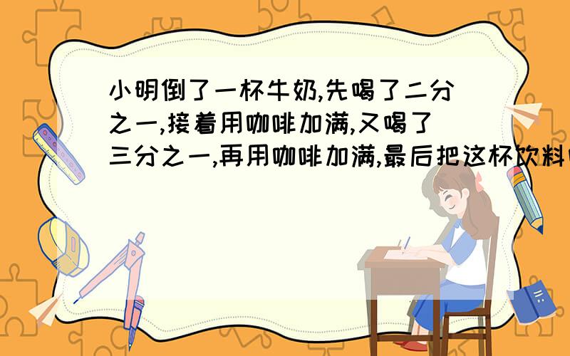 小明倒了一杯牛奶,先喝了二分之一,接着用咖啡加满,又喝了三分之一,再用咖啡加满,最后把这杯饮料喝完