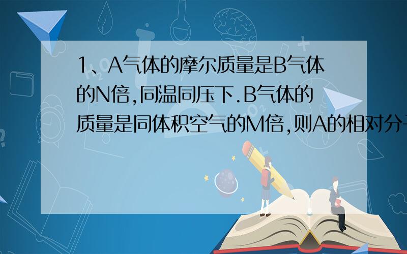 1、A气体的摩尔质量是B气体的N倍,同温同压下.B气体的质量是同体积空气的M倍,则A的相对分子质量是（ ） A·M/N