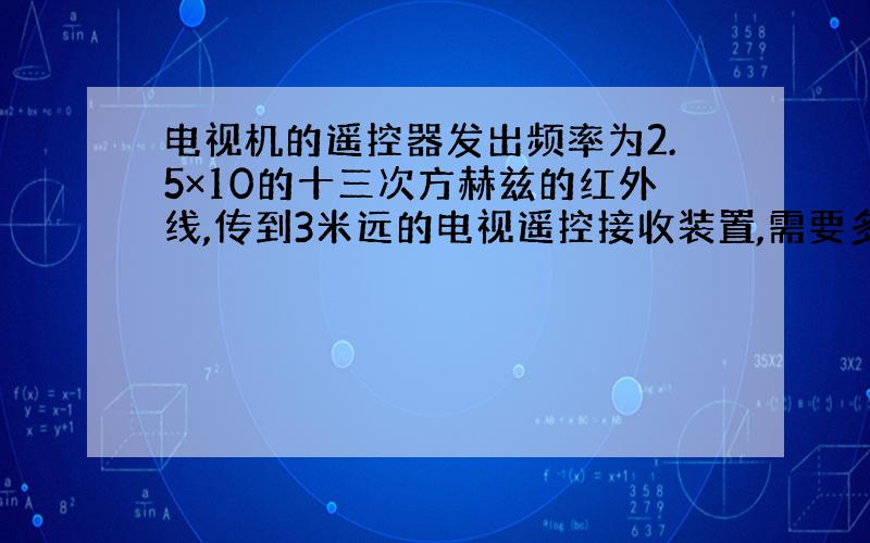 电视机的遥控器发出频率为2.5×10的十三次方赫兹的红外线,传到3米远的电视遥控接收装置,需要多长时间?在这个距离中有多