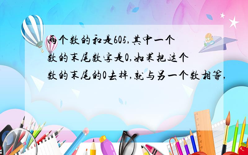 两个数的和是605,其中一个数的末尾数字是0,如果把这个数的末尾的0去掉,就与另一个数相等,