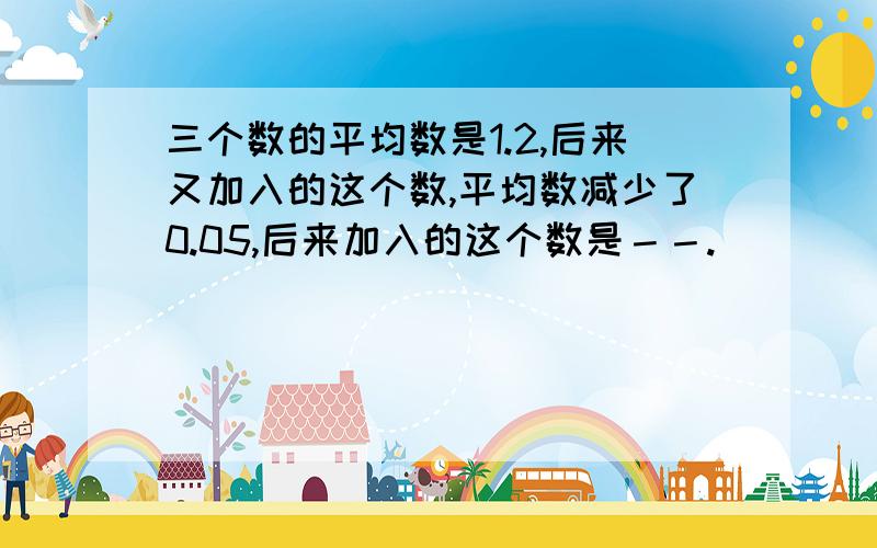 三个数的平均数是1.2,后来又加入的这个数,平均数减少了0.05,后来加入的这个数是－－.