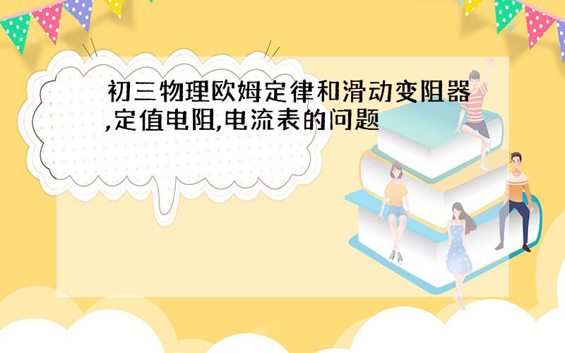 初三物理欧姆定律和滑动变阻器,定值电阻,电流表的问题