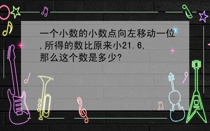 一个小数的小数点向左移动一位,所得的数比原来小21.6,那么这个数是多少?