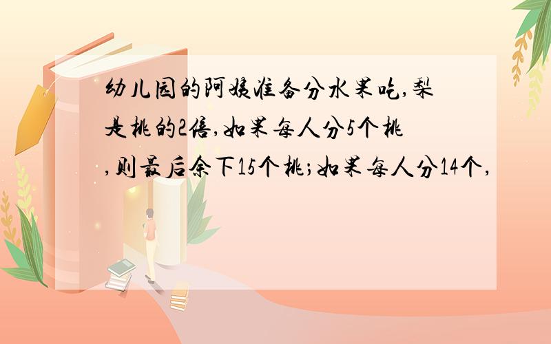 幼儿园的阿姨准备分水果吃,梨是桃的2倍,如果每人分5个桃,则最后余下15个桃；如果每人分14个,