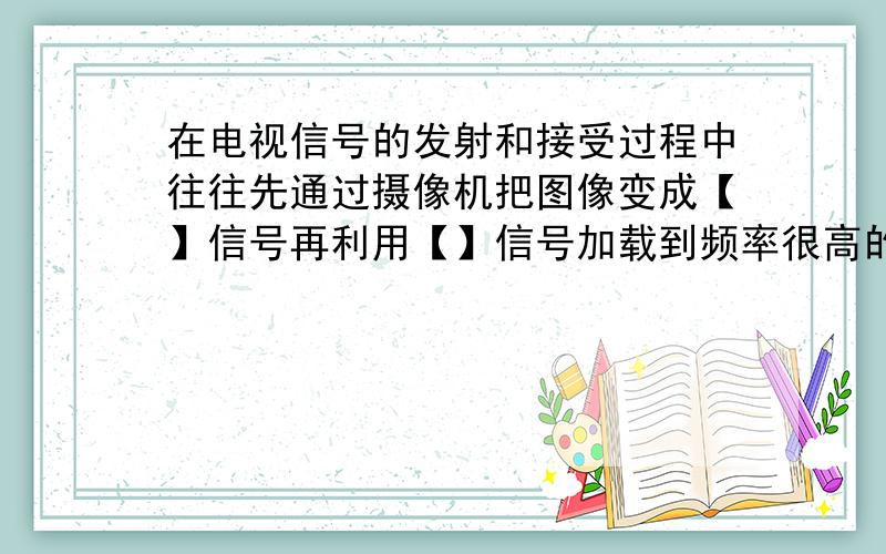 在电视信号的发射和接受过程中往往先通过摄像机把图像变成【】信号再利用【】信号加载到频率很高的电磁波