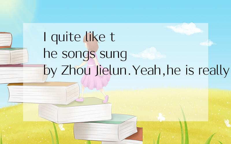 I quite like the songs sung by Zhou Jielun.Yeah,he is really