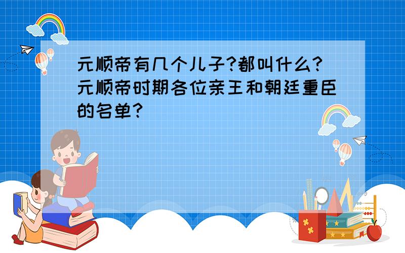 元顺帝有几个儿子?都叫什么?元顺帝时期各位亲王和朝廷重臣的名单?