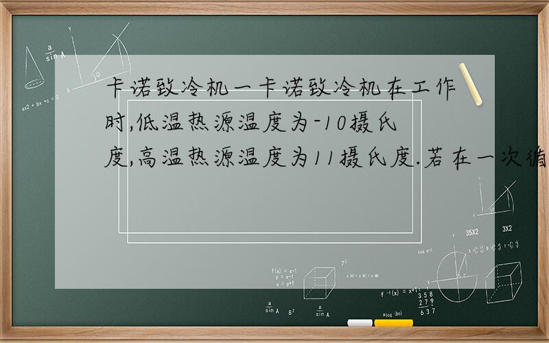 卡诺致冷机一卡诺致冷机在工作时,低温热源温度为-10摄氏度,高温热源温度为11摄氏度.若在一次循环中,外界对系统做功10