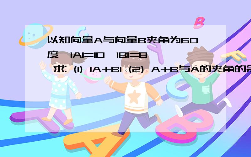 以知向量A与向量B夹角为60度,IAI=10,IBI=8 求: (1) IA+BI (2) A+B与A的夹角的余弦值 谢