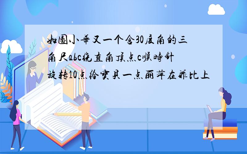 如图小华又一个含30度角的三角尺abc绕直角顶点c顺时针旋转10点给宝贝一点丽萍在菲比上