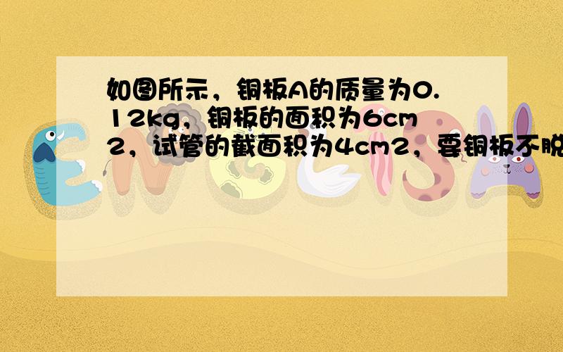 如图所示，铜板A的质量为0.12kg，铜板的面积为6cm2，试管的截面积为4cm2，要铜板不脱离试管，那么试管没入水中的