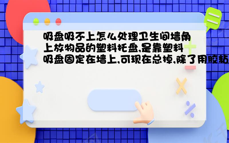 吸盘吸不上怎么处理卫生间墙角上放物品的塑料托盘,是靠塑料吸盘固定在墙上,可现在总掉,除了用胶粘,还有其它办法没有啊?