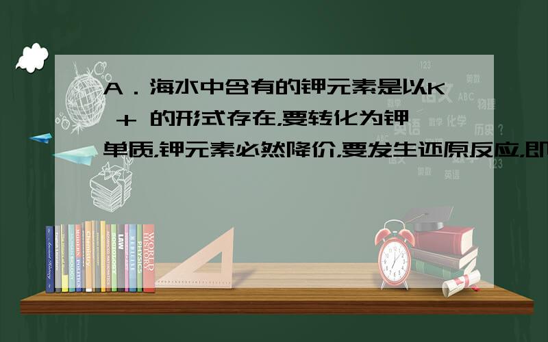 A．海水中含有的钾元素是以K + 的形式存在，要转化为钾单质，钾元素必然降价，要发生还原反应，即