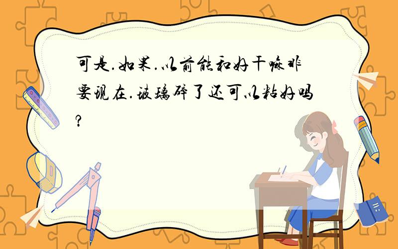 可是.如果.以前能和好干嘛非要现在.玻璃碎了还可以粘好吗?