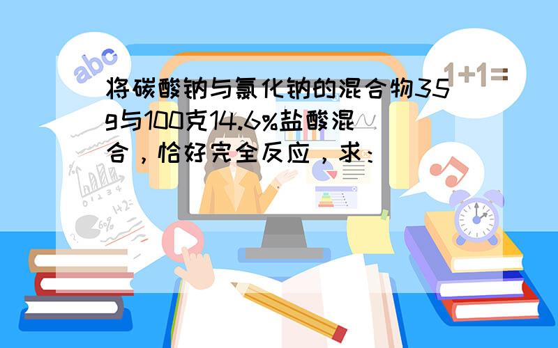 将碳酸钠与氯化钠的混合物35g与100克14.6%盐酸混合，恰好完全反应，求：