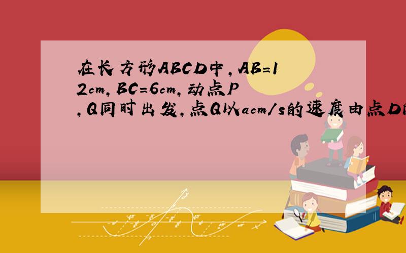 在长方形ABCD中,AB=12cm,BC=6cm,动点P,Q同时出发,点Q以acm/s的速度由点D向点A运动,点P以bc