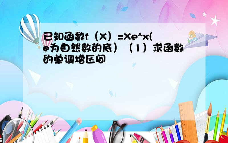 已知函数f（X）=Xe^x(e为自然数的底）（1）求函数的单调增区间