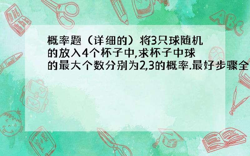 概率题（详细的）将3只球随机的放入4个杯子中,求杯子中球的最大个数分别为2,3的概率.最好步骤全一些