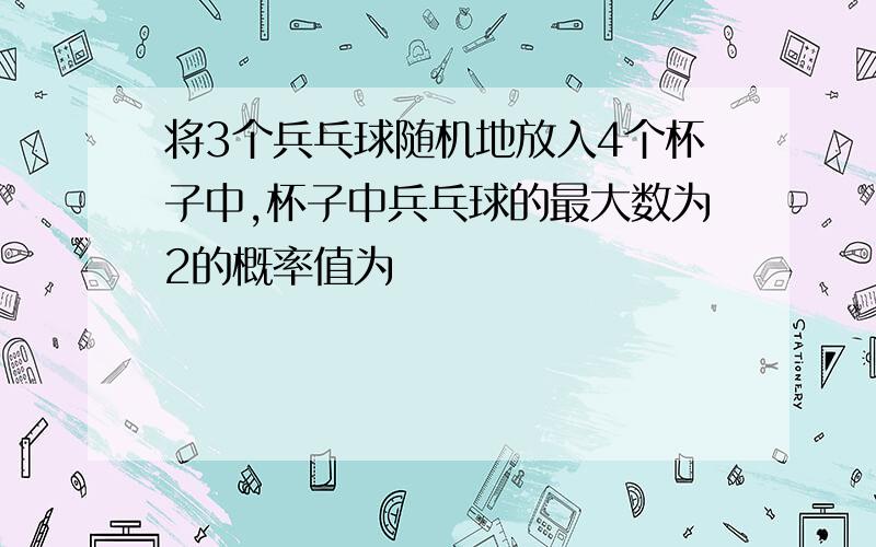 将3个兵乓球随机地放入4个杯子中,杯子中兵乓球的最大数为2的概率值为