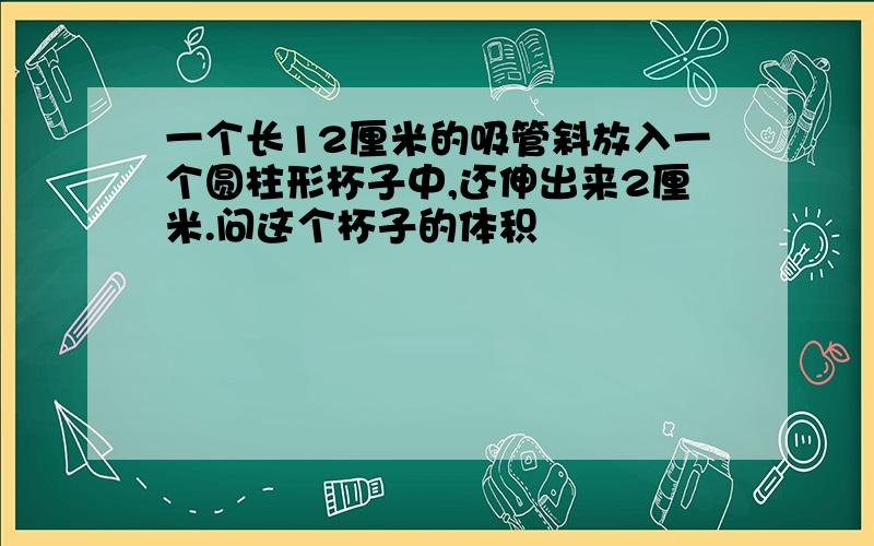 一个长12厘米的吸管斜放入一个圆柱形杯子中,还伸出来2厘米.问这个杯子的体积