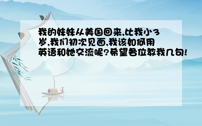 我的妹妹从美国回来,比我小3岁,我们初次见面,我该如何用英语和她交流呢?希望各位教我几句!