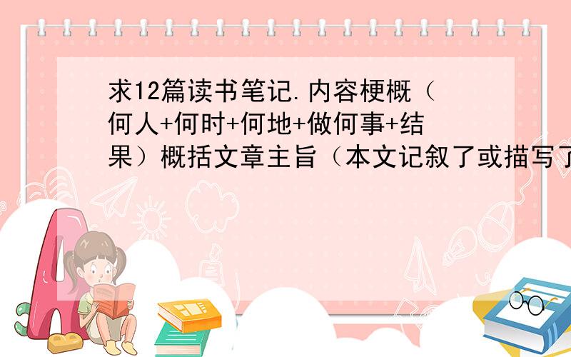 求12篇读书笔记.内容梗概（何人+何时+何地+做何事+结果）概括文章主旨（本文记叙了或描写了.介绍了.表现或赞美.歌颂.