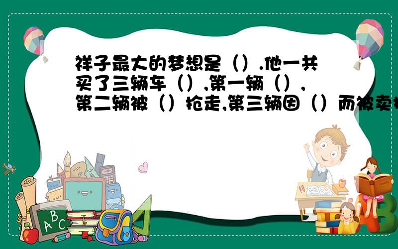 祥子最大的梦想是（）.他一共买了三辆车（）,第一辆（）,第二辆被（）抢走,第三辆因（）而被卖掉.