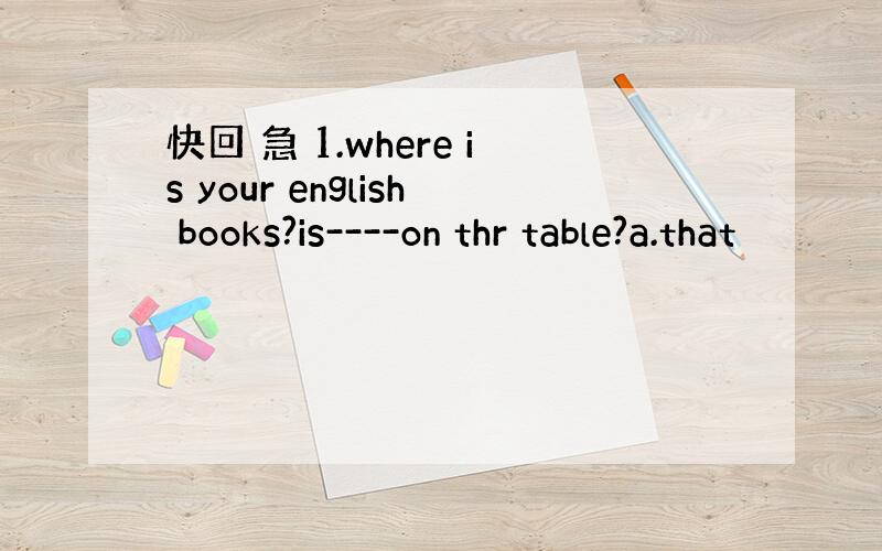 快回 急 1.where is your english books?is----on thr table?a.that