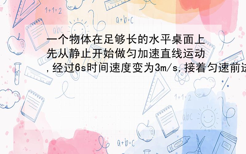 一个物体在足够长的水平桌面上先从静止开始做匀加速直线运动,经过6s时间速度变为3m/s,接着匀速前进3s,