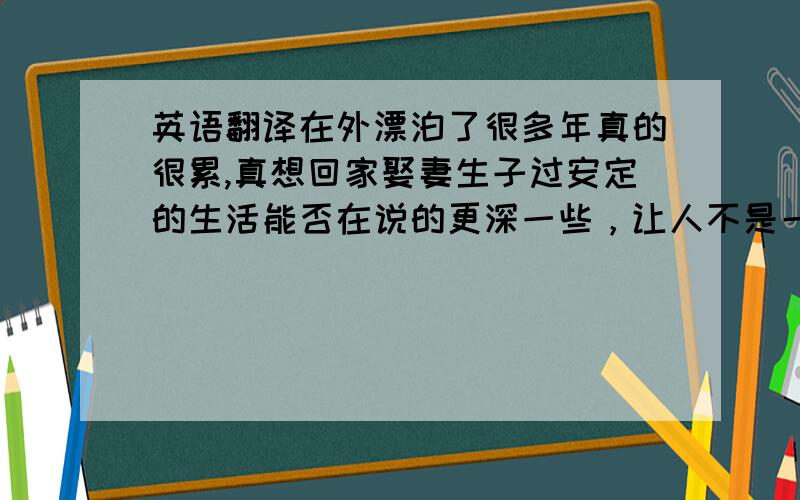 英语翻译在外漂泊了很多年真的很累,真想回家娶妻生子过安定的生活能否在说的更深一些，让人不是一下就能看明白我的意思，诗也可