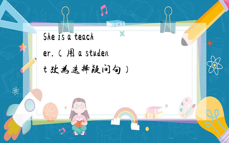 She is a teacher.（用 a student 改为选择疑问句）