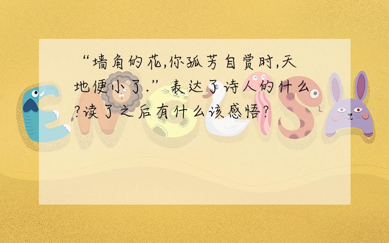 “墙角的花,你孤芳自赏时,天地便小了.”表达了诗人的什么?读了之后有什么该感悟?