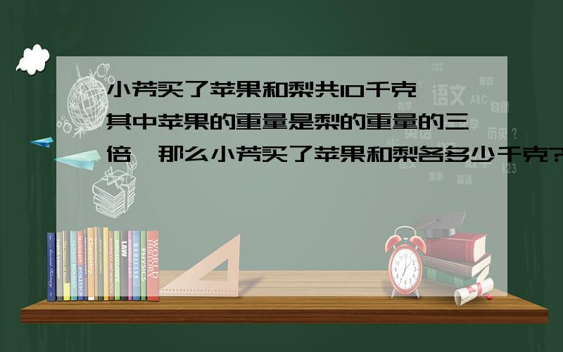 小芳买了苹果和梨共10千克,其中苹果的重量是梨的重量的三倍,那么小芳买了苹果和梨各多少千克?若设买了苹果x千克,买了梨y