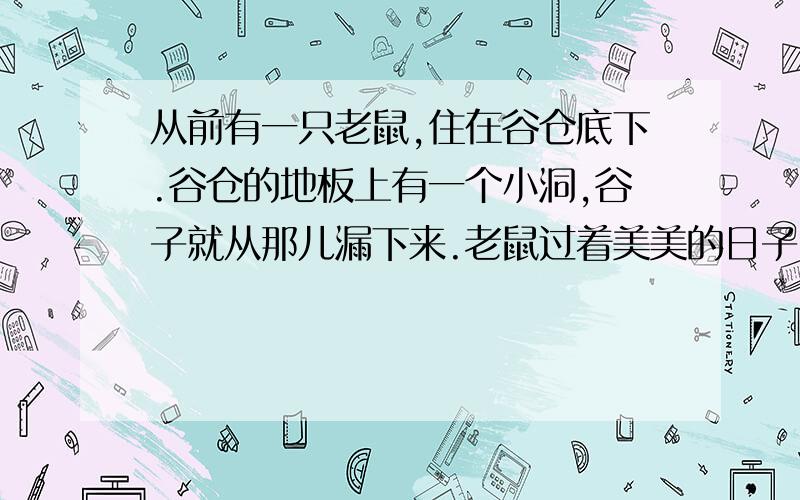 从前有一只老鼠,住在谷仓底下.谷仓的地板上有一个小洞,谷子就从那儿漏下来.老鼠过着美美的日子.