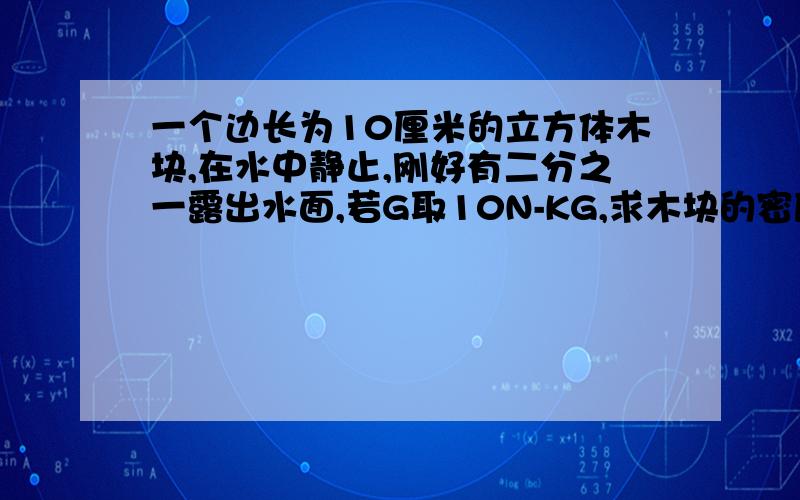 一个边长为10厘米的立方体木块,在水中静止,刚好有二分之一露出水面,若G取10N-KG,求木块的密度是多少