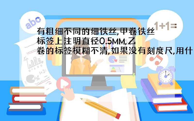 有粗细不同的细铁丝,甲卷铁丝标签上注明直径0.5MM,乙卷的标签模糊不清,如果没有刻度尺,用什么方法能求