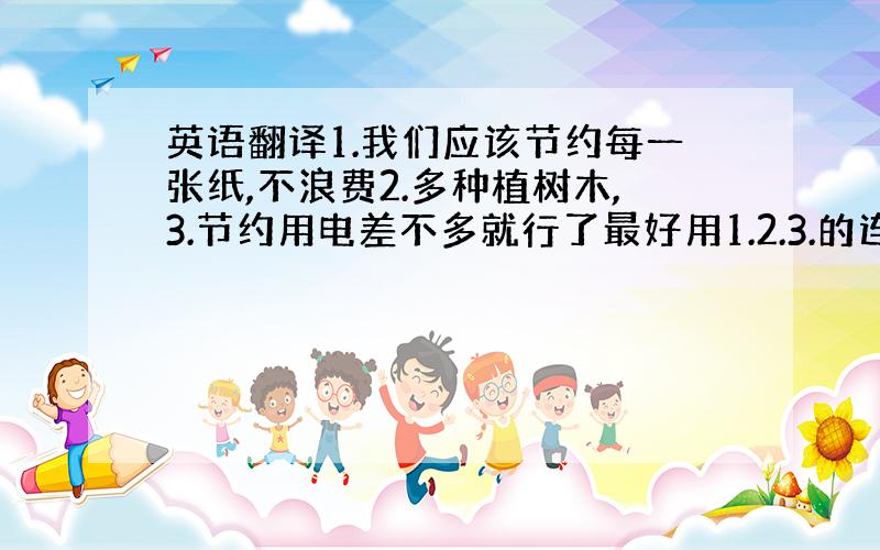 英语翻译1.我们应该节约每一张纸,不浪费2.多种植树木,3.节约用电差不多就行了最好用1.2.3.的连接起来~