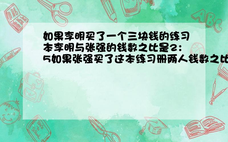 如果李明买了一个三块钱的练习本李明与张强的钱数之比是2：5如果张强买了这本练习册两人钱数之比是8：13买练习本前李明和张