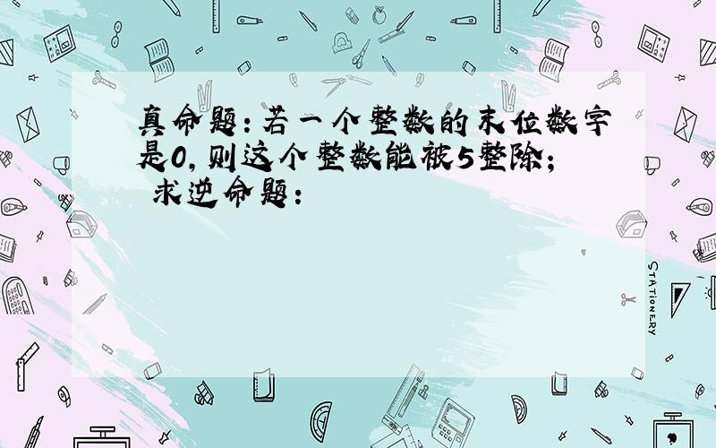 真命题：若一个整数的末位数字是0,则这个整数能被5整除； 求逆命题：