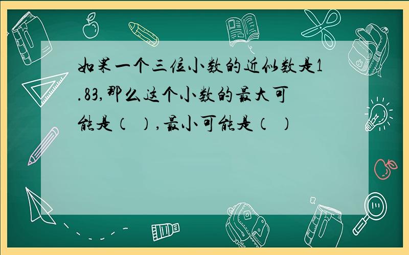 如果一个三位小数的近似数是1.83,那么这个小数的最大可能是（ ）,最小可能是（ ）