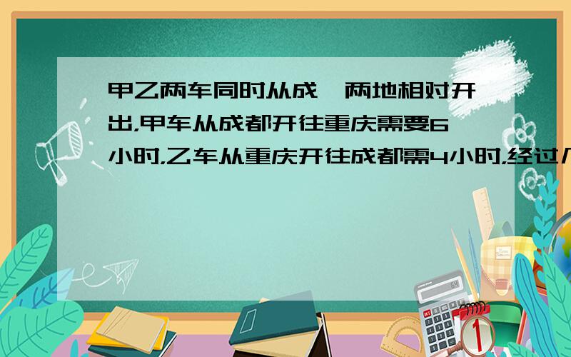 甲乙两车同时从成渝两地相对开出，甲车从成都开往重庆需要6小时，乙车从重庆开往成都需4小时，经过几小时两车相遇？