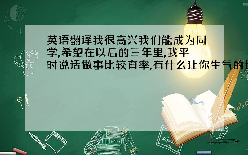 英语翻译我很高兴我们能成为同学,希望在以后的三年里,我平时说话做事比较直率,有什么让你生气的地方请多包涵.我不知道三年后