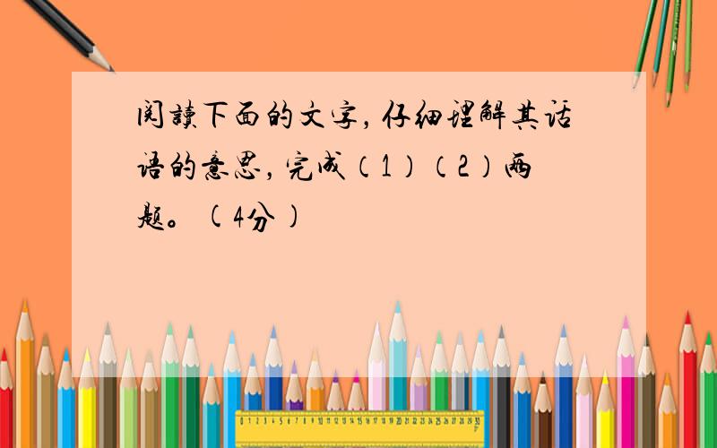 阅读下面的文字，仔细理解其话语的意思，完成（1）（2）两题。(4分)