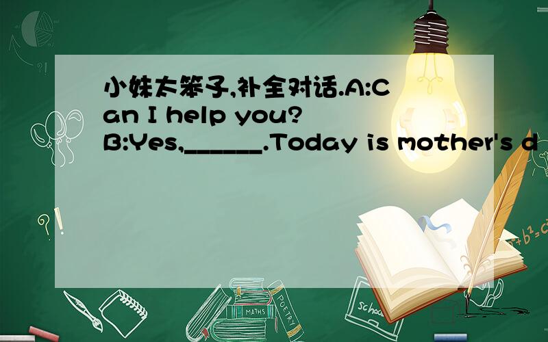 小妹太笨孓,补全对话.A:Can I help you?B:Yes,______.Today is mother's d