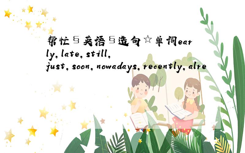 帮忙§英语§造句☆单词early,late,still,just,soon,nowadays,recently,alre