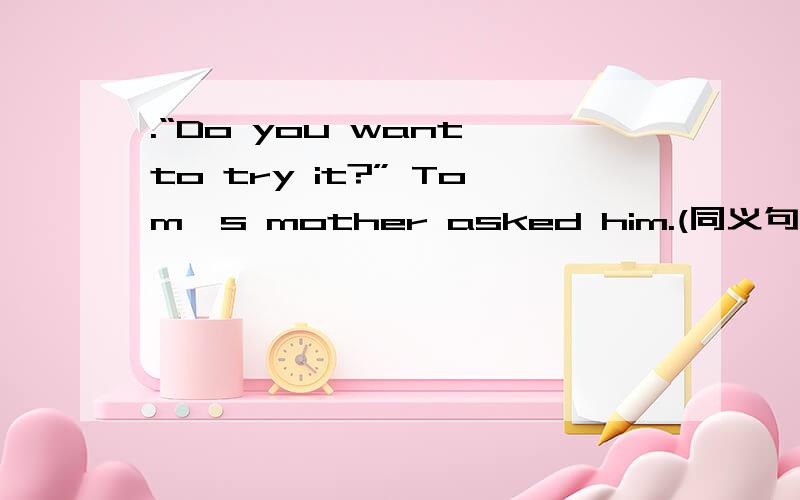 .“Do you want to try it?” Tom's mother asked him.(同义句)→