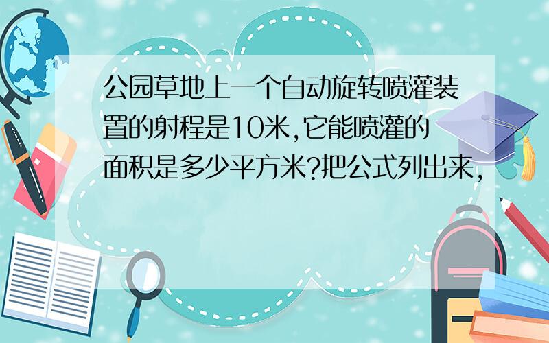 公园草地上一个自动旋转喷灌装置的射程是10米,它能喷灌的面积是多少平方米?把公式列出来,